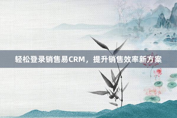 轻松登录销售易CRM，提升销售效率新方案