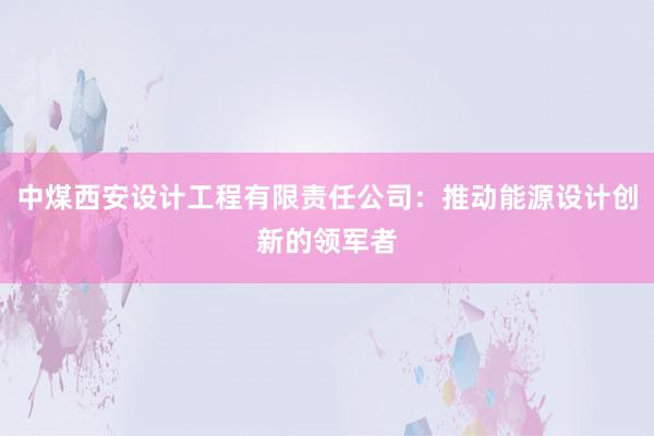 中煤西安设计工程有限责任公司：推动能源设计创新的领军者