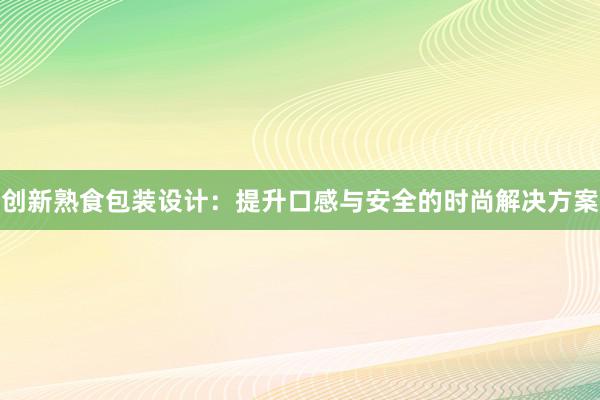 创新熟食包装设计：提升口感与安全的时尚解决方案